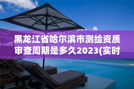 黑龙江省哈尔滨市测绘资质审查周期是多久2023(实时/更新中)