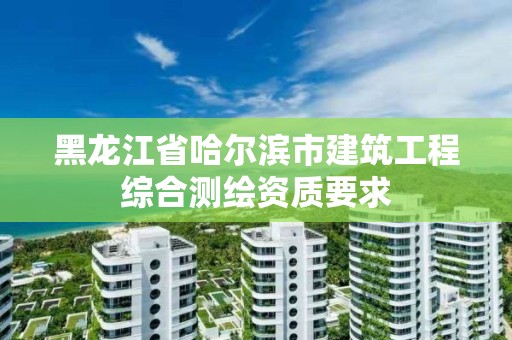 黑龙江省哈尔滨市建筑工程综合测绘资质要求