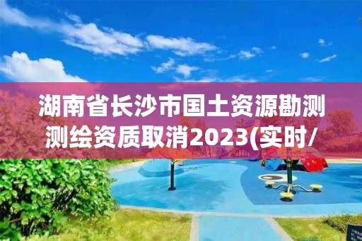 湖南省长沙市国土资源勘测测绘资质取消2023(实时/更新中)