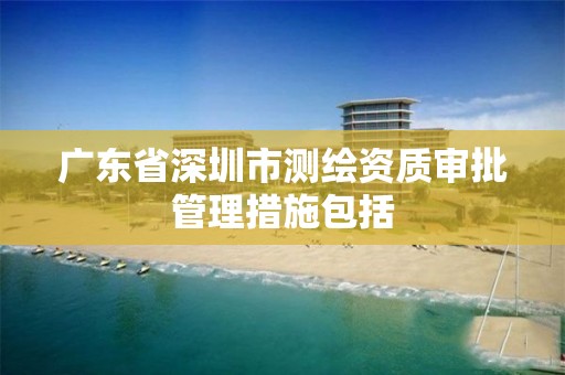 广东省深圳市测绘资质审批管理措施包括