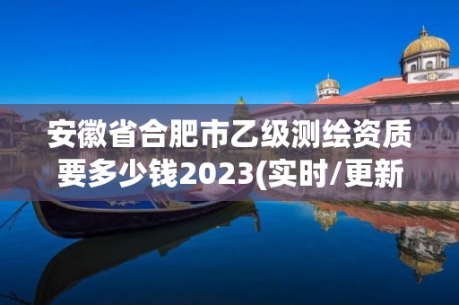 安徽省合肥市乙级测绘资质要多少钱2023(实时/更新中)