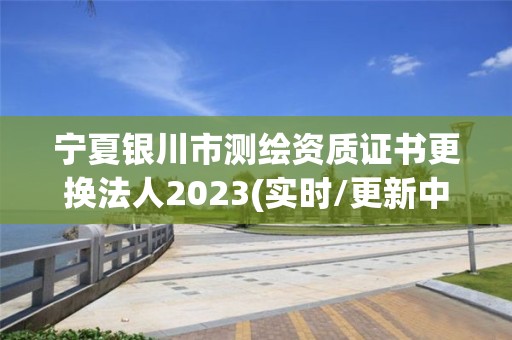 宁夏银川市测绘资质证书更换法人2023(实时/更新中)