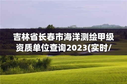 吉林省长春市海洋测绘甲级资质单位查询2023(实时/更新中)