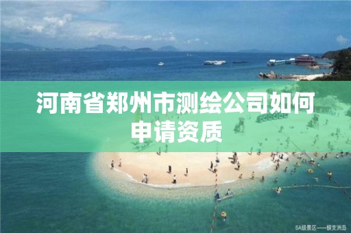 河南省郑州市测绘公司如何申请资质