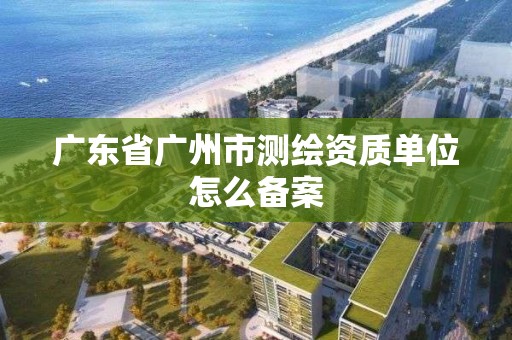 广东省广州市测绘资质单位怎么备案