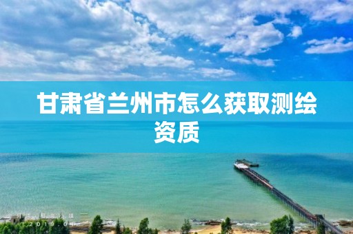 甘肃省兰州市怎么获取测绘资质