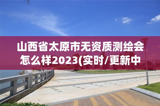 山西省太原市无资质测绘会怎么样2023(实时/更新中)