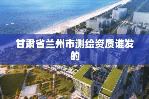 甘肃省兰州市测绘资质谁发的