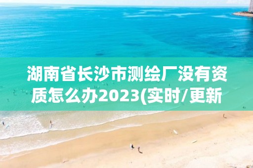 湖南省长沙市测绘厂没有资质怎么办2023(实时/更新中)