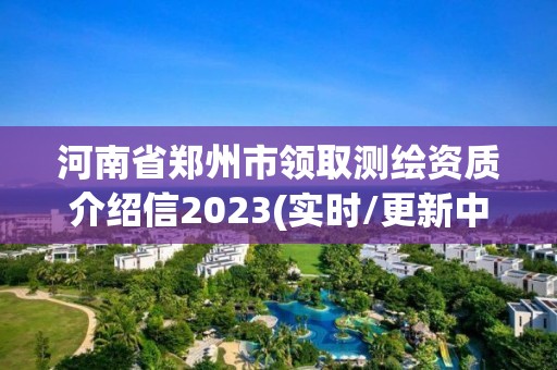 河南省郑州市领取测绘资质介绍信2023(实时/更新中)