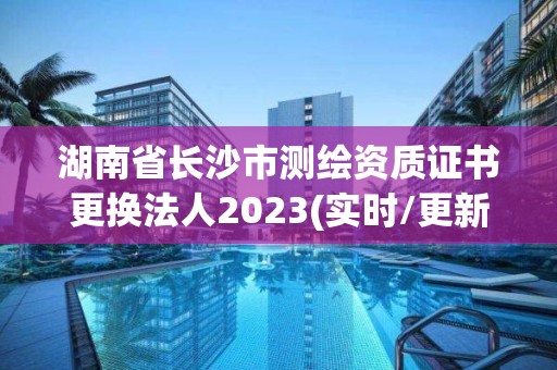 湖南省长沙市测绘资质证书更换法人2023(实时/更新中)