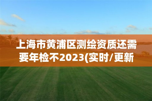 上海市黄浦区测绘资质还需要年检不2023(实时/更新中)