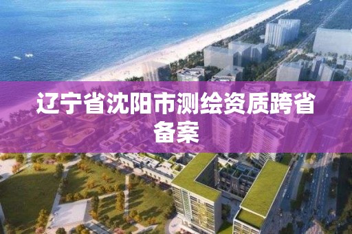 辽宁省沈阳市测绘资质跨省备案