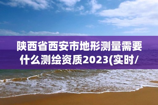 陕西省西安市地形测量需要什么测绘资质2023(实时/更新中)