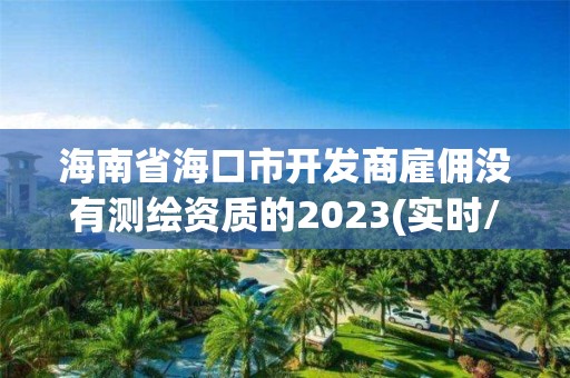 海南省海口市开发商雇佣没有测绘资质的2023(实时/更新中)