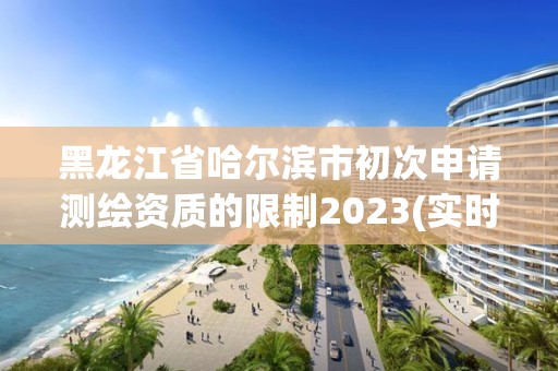 黑龙江省哈尔滨市初次申请测绘资质的限制2023(实时/更新中)