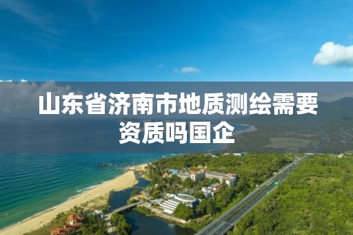 山东省济南市地质测绘需要资质吗国企