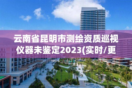 云南省昆明市测绘资质巡视仪器未鉴定2023(实时/更新中)