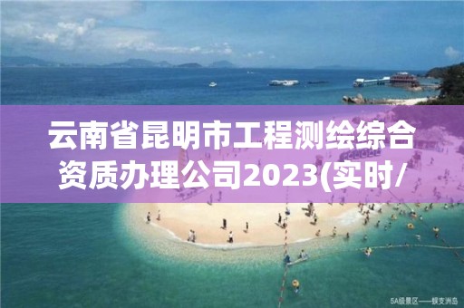 云南省昆明市工程测绘综合资质办理公司2023(实时/更新中)