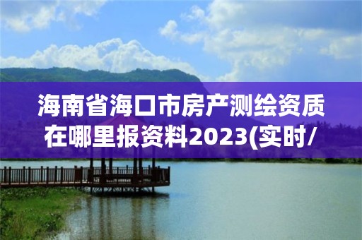 海南省海口市房产测绘资质在哪里报资料2023(实时/更新中)