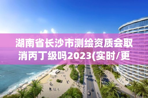 湖南省长沙市测绘资质会取消丙丁级吗2023(实时/更新中)