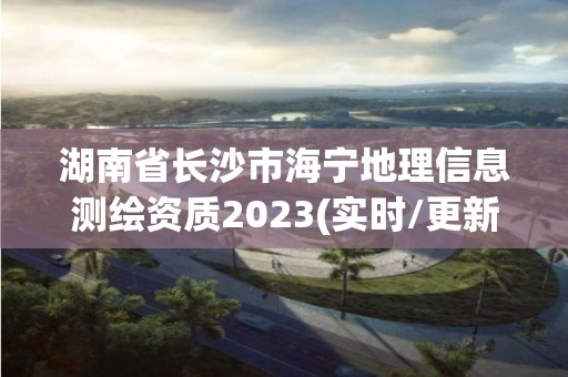 湖南省长沙市海宁地理信息测绘资质2023(实时/更新中)