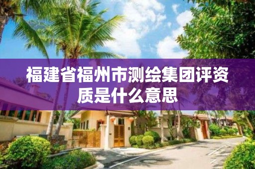 福建省福州市测绘集团评资质是什么意思