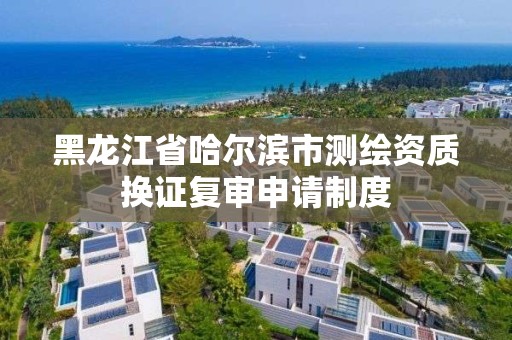 黑龙江省哈尔滨市测绘资质换证复审申请制度