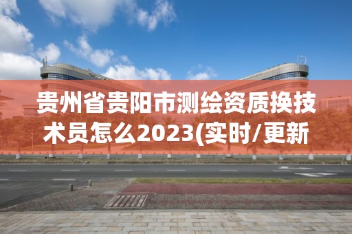 贵州省贵阳市测绘资质换技术员怎么2023(实时/更新中)