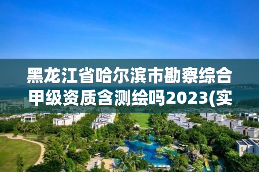 黑龙江省哈尔滨市勘察综合甲级资质含测绘吗2023(实时/更新中)