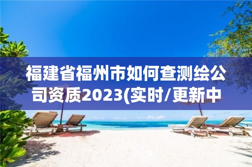 福建省福州市如何查测绘公司资质2023(实时/更新中)