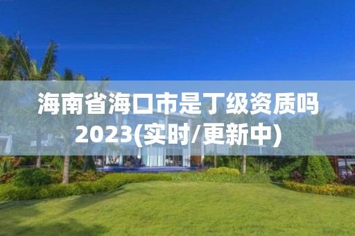 海南省海口市是丁级资质吗2023(实时/更新中)