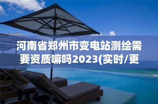 河南省郑州市变电站测绘需要资质嘛吗2023(实时/更新中)