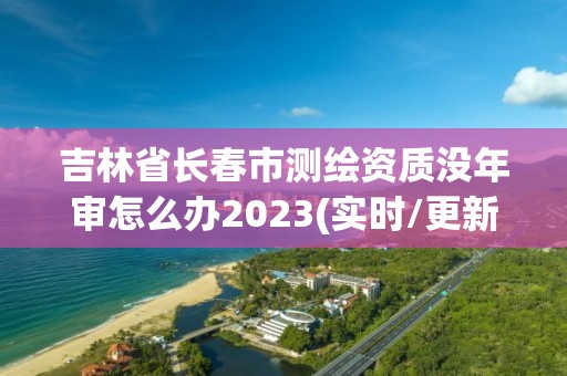 吉林省长春市测绘资质没年审怎么办2023(实时/更新中)