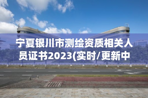 宁夏银川市测绘资质相关人员证书2023(实时/更新中)