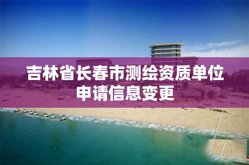 吉林省长春市测绘资质单位申请信息变更