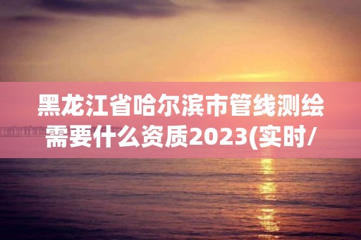 黑龙江省哈尔滨市管线测绘需要什么资质2023(实时/更新中)