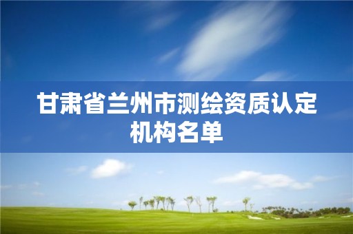 甘肃省兰州市测绘资质认定机构名单