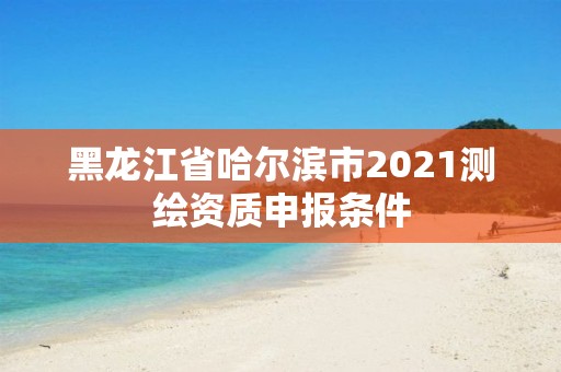 黑龙江省哈尔滨市2021测绘资质申报条件