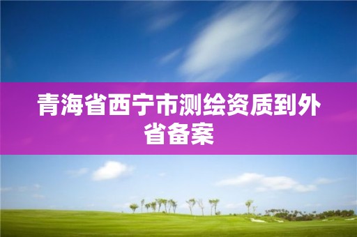 青海省西宁市测绘资质到外省备案