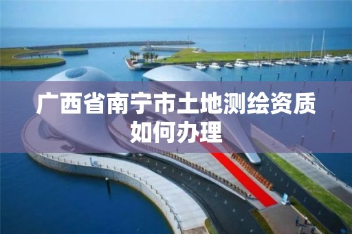 广西省南宁市土地测绘资质如何办理