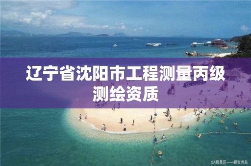 辽宁省沈阳市工程测量丙级测绘资质