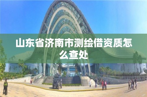 山东省济南市测绘借资质怎么查处