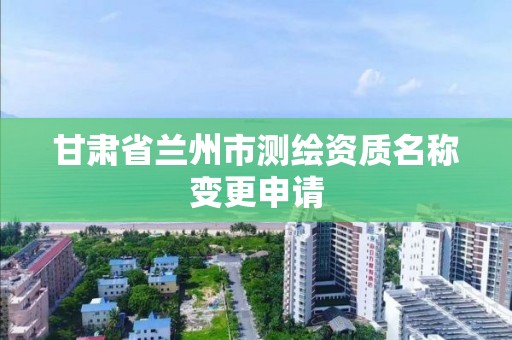 甘肃省兰州市测绘资质名称变更申请