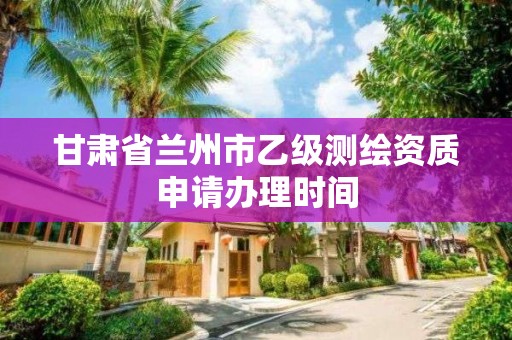 甘肃省兰州市乙级测绘资质申请办理时间