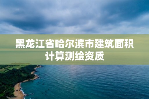 黑龙江省哈尔滨市建筑面积计算测绘资质