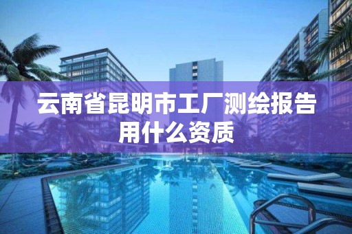 云南省昆明市工厂测绘报告用什么资质