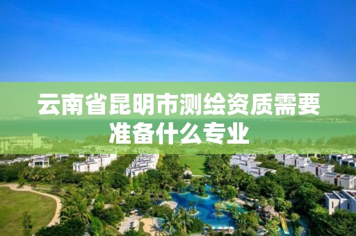 云南省昆明市测绘资质需要准备什么专业