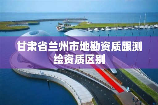 甘肃省兰州市地勘资质跟测绘资质区别