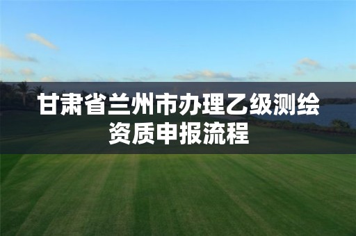 甘肃省兰州市办理乙级测绘资质申报流程